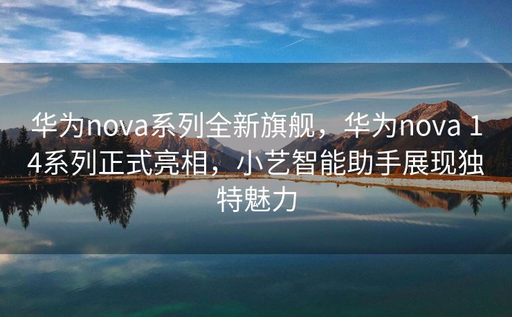 华为nova系列全新旗舰，华为nova 14系列正式亮相，小艺智能助手展现独特魅力