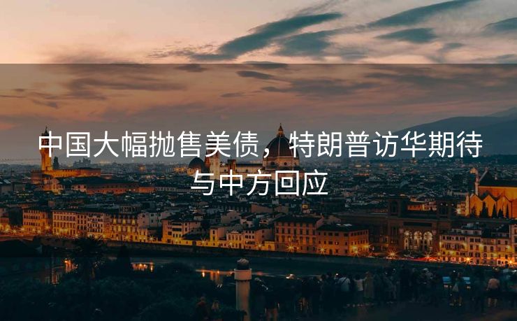 中国大幅抛售美债，特朗普访华期待与中方回应