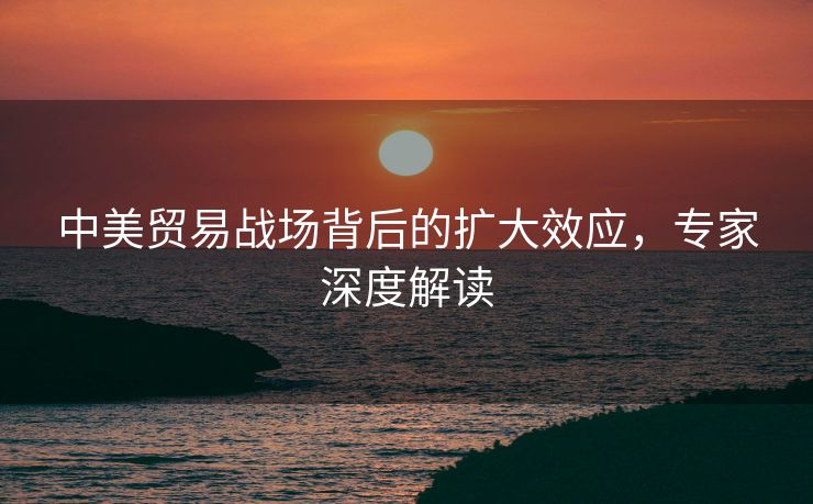 中美贸易战场背后的扩大效应，专家深度解读