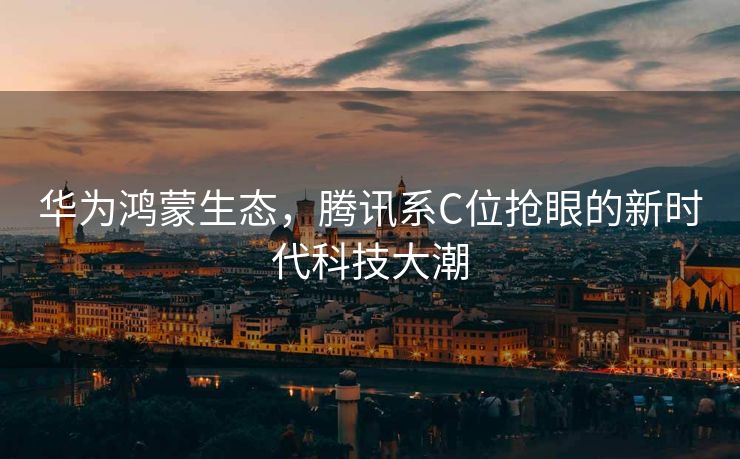 华为鸿蒙生态，腾讯系C位抢眼的新时代科技大潮