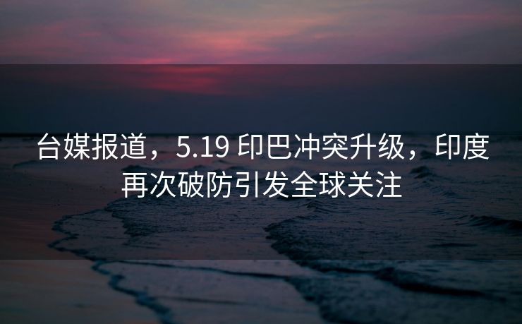 台媒报道，5.19 印巴冲突升级，印度再次破防引发全球关注