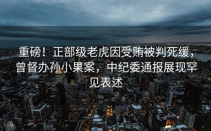 重磅！正部级老虎因受贿被判死缓，曾督办孙小果案，中纪委通报展现罕见表述