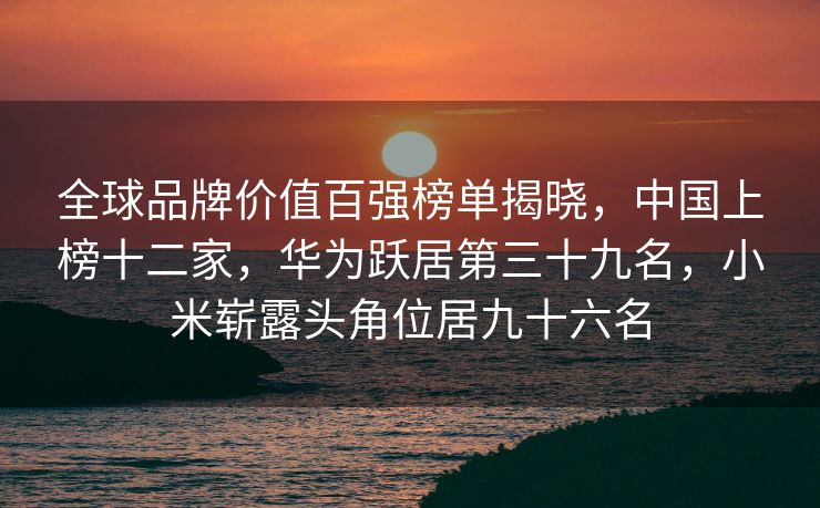 全球品牌价值百强榜单揭晓，中国上榜十二家，华为跃居第三十九名，小米崭露头角位居九十六名