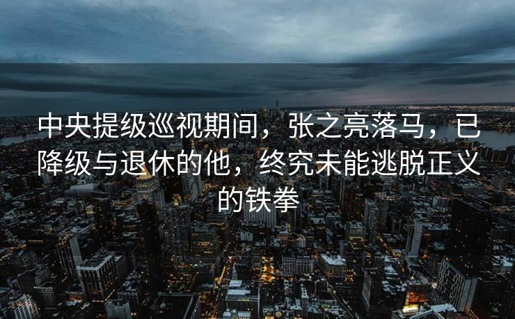 中央提级巡视期间，张之亮落马，已降级与退休的他，终究未能逃脱正义的铁拳