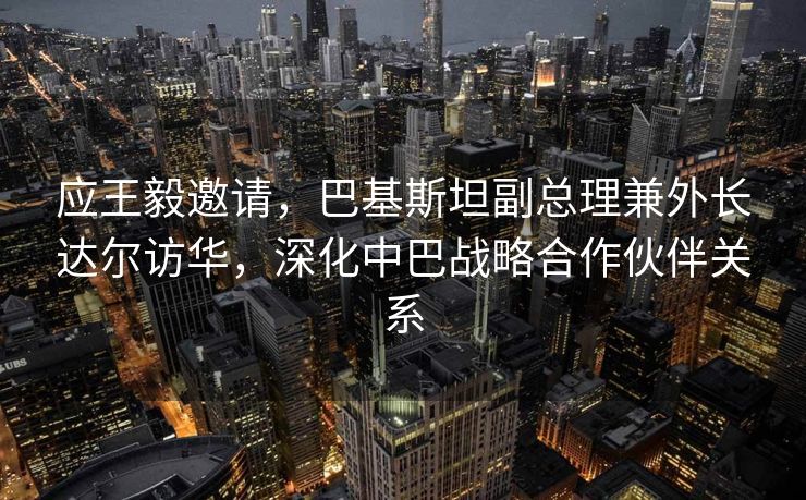 应王毅邀请，巴基斯坦副总理兼外长达尔访华，深化中巴战略合作伙伴关系
