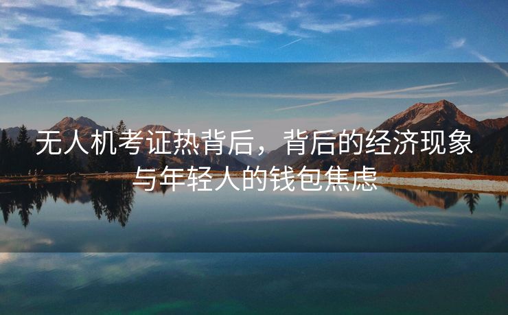 无人机考证热背后，背后的经济现象与年轻人的钱包焦虑