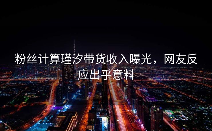 粉丝计算瑾汐带货收入曝光，网友反应出乎意料