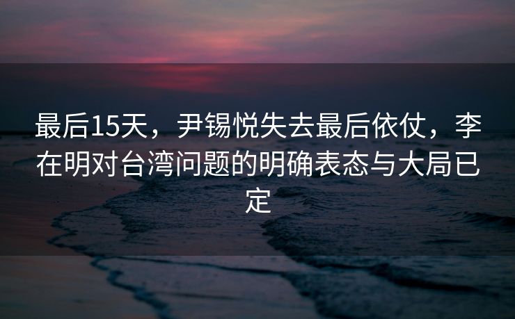 最后15天，尹锡悦失去最后依仗，李在明对台湾问题的明确表态与大局已定