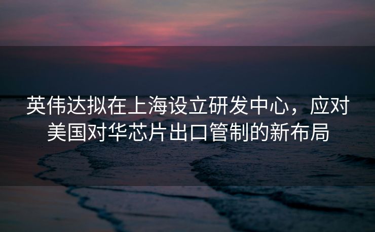 英伟达拟在上海设立研发中心，应对美国对华芯片出口管制的新布局