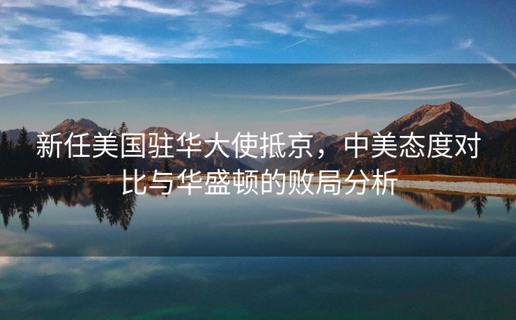 新任美国驻华大使抵京，中美态度对比与华盛顿的败局分析
