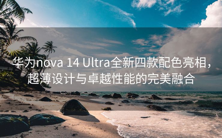 华为nova 14 Ultra全新四款配色亮相，超薄设计与卓越性能的完美融合