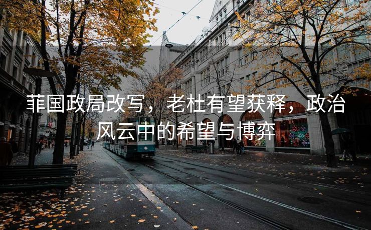 菲国政局改写，老杜有望获释，政治风云中的希望与博弈