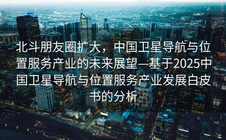 北斗朋友圈扩大，中国卫星导航与位置服务产业的未来展望—基于2025中国卫星导航与位置服务产业发展白皮书的分析