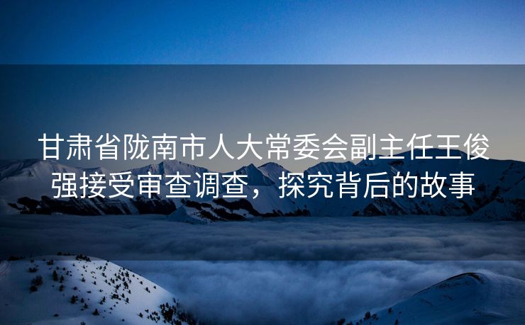 甘肃省陇南市人大常委会副主任王俊强接受审查调查，探究背后的故事