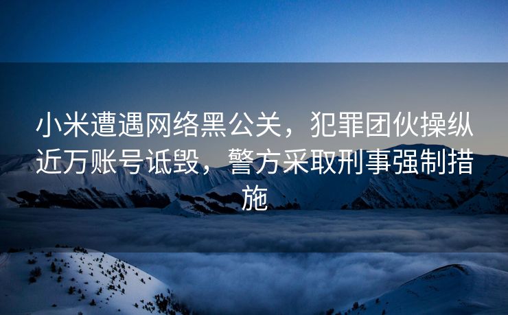小米遭遇网络黑公关，犯罪团伙操纵近万账号诋毁，警方采取刑事强制措施