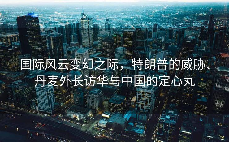 国际风云变幻之际，特朗普的威胁、丹麦外长访华与中国的定心丸