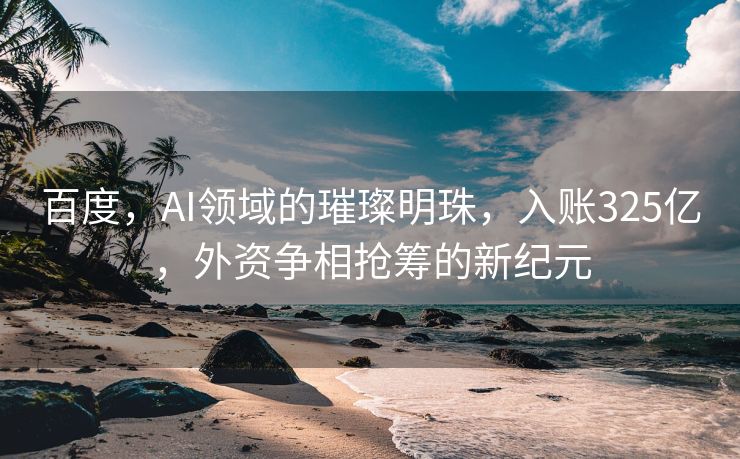 百度，AI领域的璀璨明珠，入账325亿，外资争相抢筹的新纪元