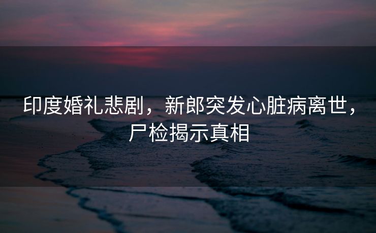 印度婚礼悲剧，新郎突发心脏病离世，尸检揭示真相