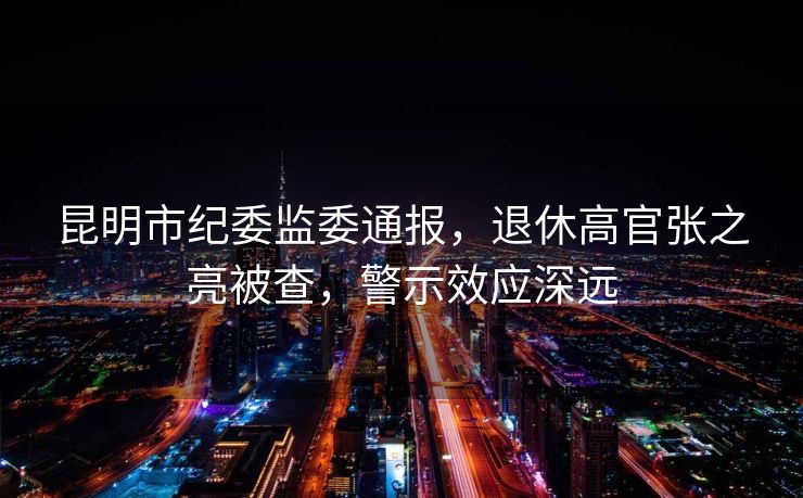 昆明市纪委监委通报，退休高官张之亮被查，警示效应深远