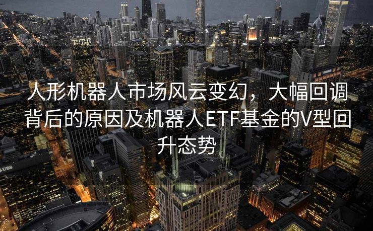 人形机器人市场风云变幻，大幅回调背后的原因及机器人ETF基金的V型回升态势