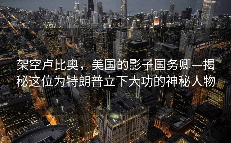 架空卢比奥，美国的影子国务卿—揭秘这位为特朗普立下大功的神秘人物