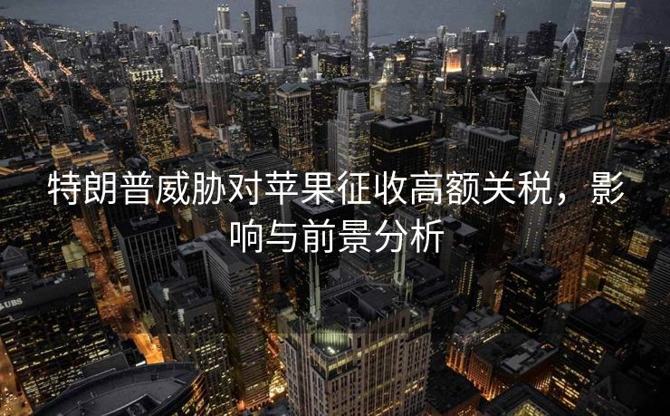 特朗普威胁对苹果征收高额关税，影响与前景分析