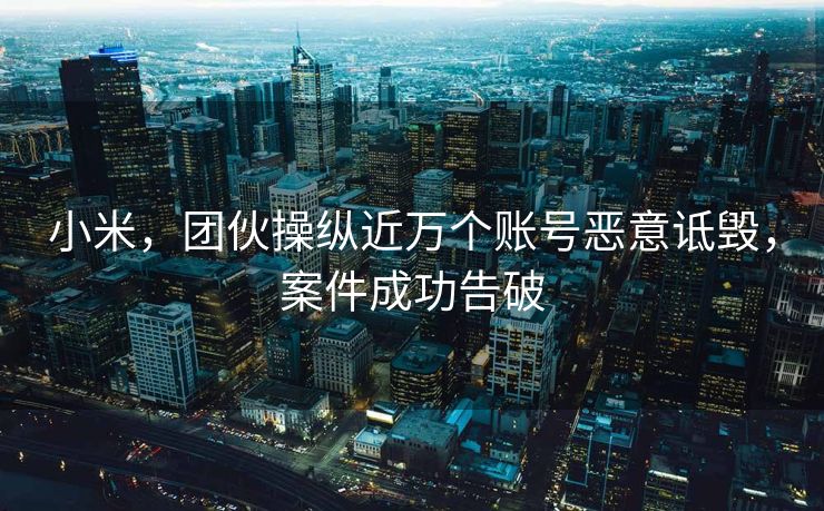 小米，团伙操纵近万个账号恶意诋毁，案件成功告破