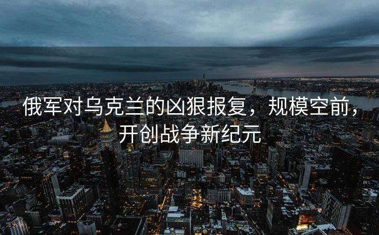 俄军对乌克兰的凶狠报复，规模空前，开创战争新纪元