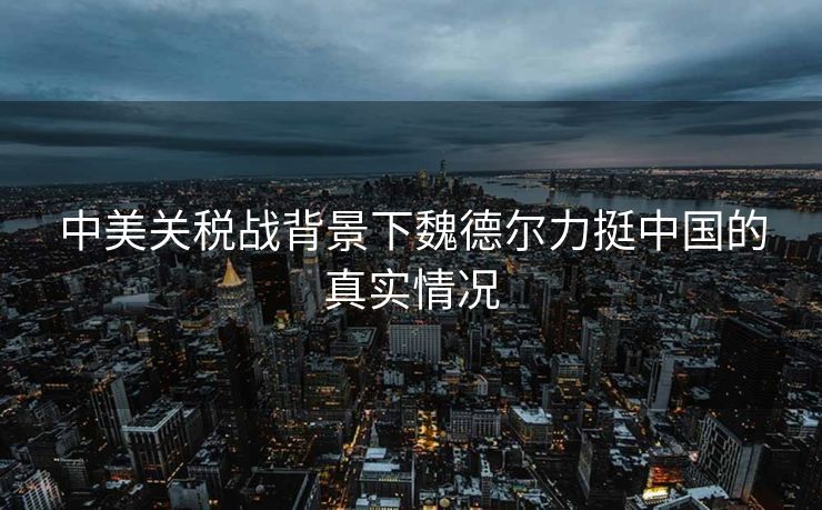 中美关税战背景下魏德尔力挺中国的真实情况