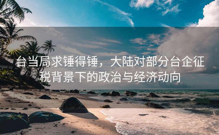 台当局求锤得锤，大陆对部分台企征税背景下的政治与经济动向