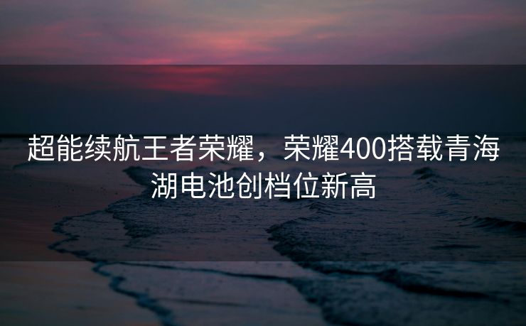 超能续航王者荣耀，荣耀400搭载青海湖电池创档位新高