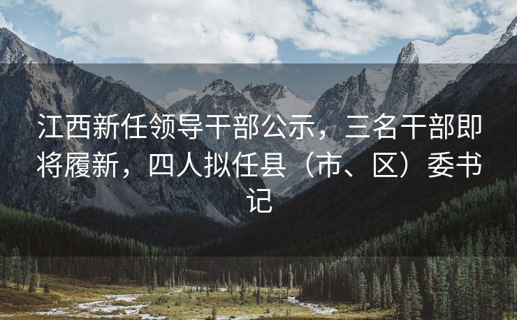 江西新任领导干部公示，三名干部即将履新，四人拟任县（市、区）委书记