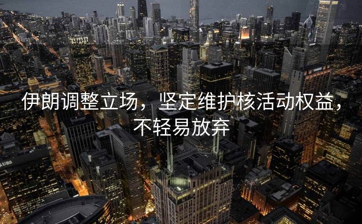 伊朗调整立场，坚定维护核活动权益，不轻易放弃