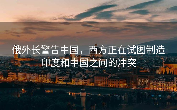 俄外长警告中国，西方正在试图制造印度和中国之间的冲突