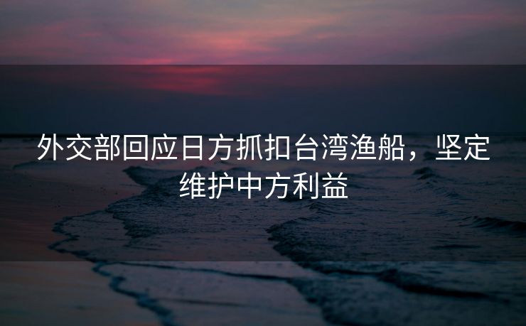 外交部回应日方抓扣台湾渔船，坚定维护中方利益