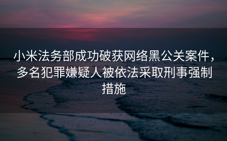 小米法务部成功破获网络黑公关案件，多名犯罪嫌疑人被依法采取刑事强制措施