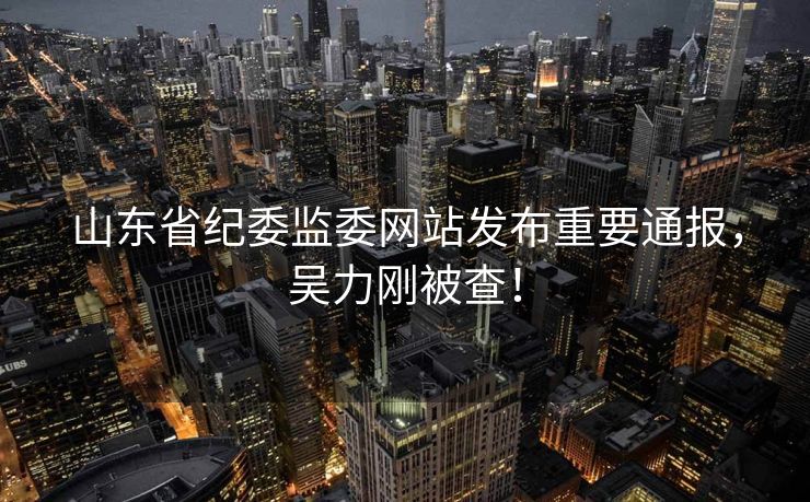 山东省纪委监委网站发布重要通报，吴力刚被查！
