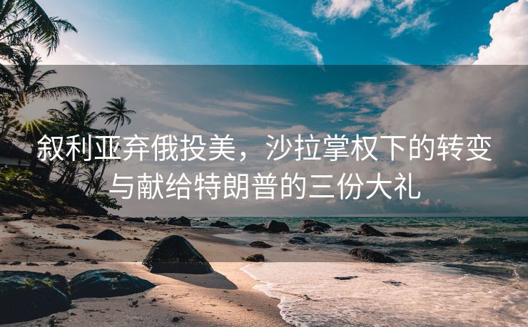 叙利亚弃俄投美，沙拉掌权下的转变与献给特朗普的三份大礼