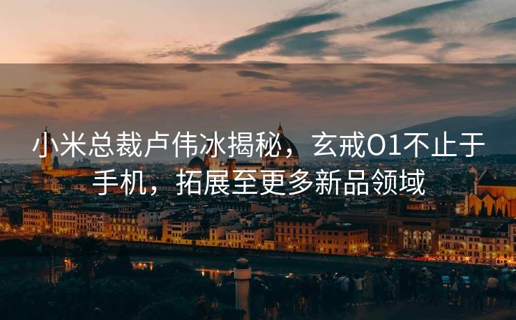 小米总裁卢伟冰揭秘，玄戒O1不止于手机，拓展至更多新品领域