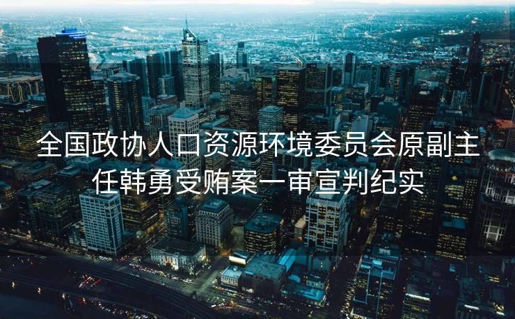 全国政协人口资源环境委员会原副主任韩勇受贿案一审宣判纪实