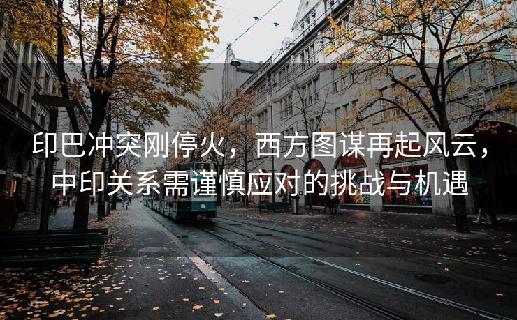 印巴冲突刚停火，西方图谋再起风云，中印关系需谨慎应对的挑战与机遇