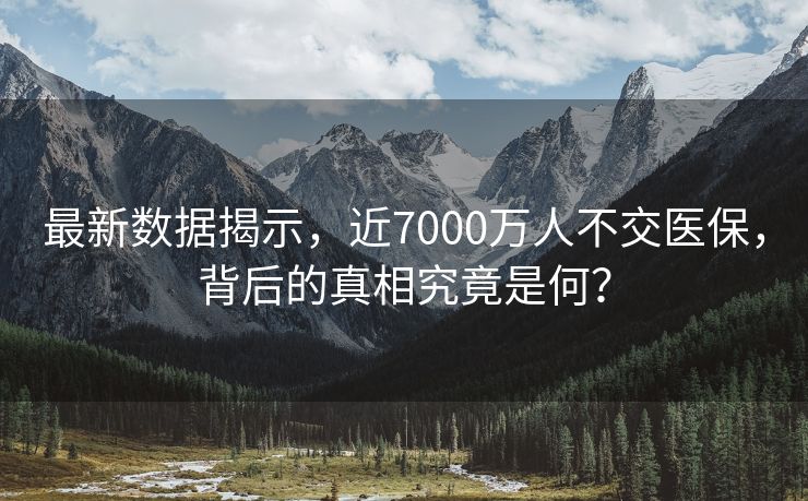最新数据揭示，近7000万人不交医保，背后的真相究竟是何？