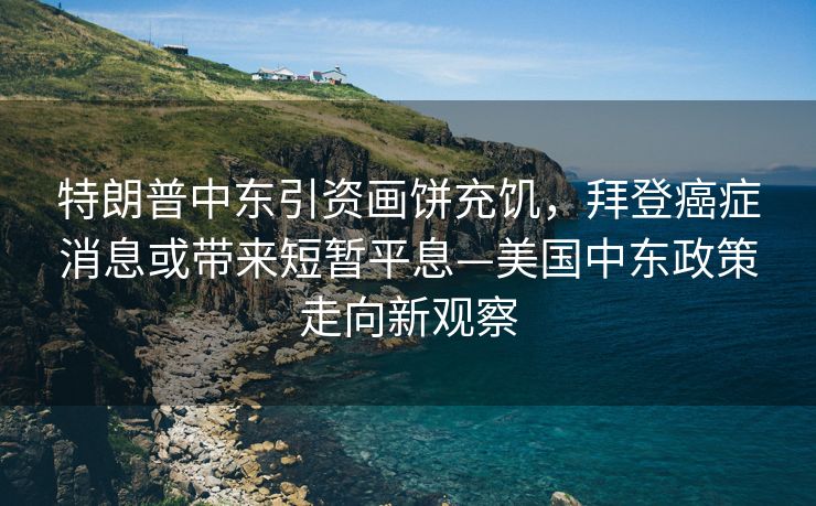 特朗普中东引资画饼充饥，拜登癌症消息或带来短暂平息—美国中东政策走向新观察