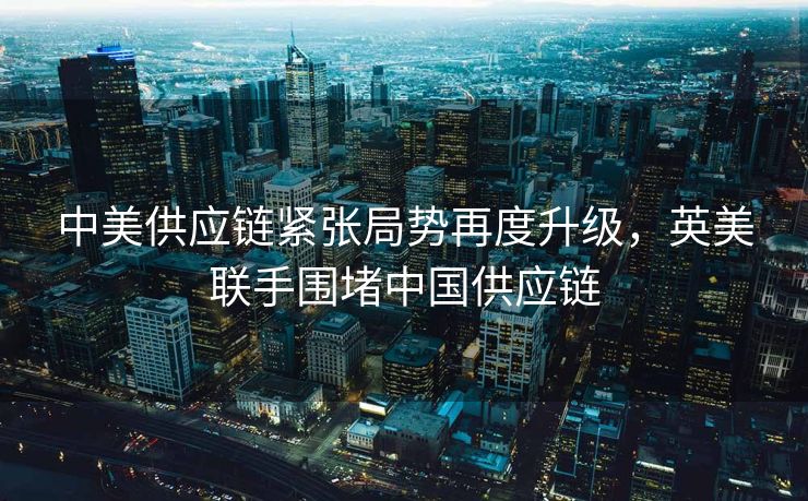 中美供应链紧张局势再度升级，英美联手围堵中国供应链