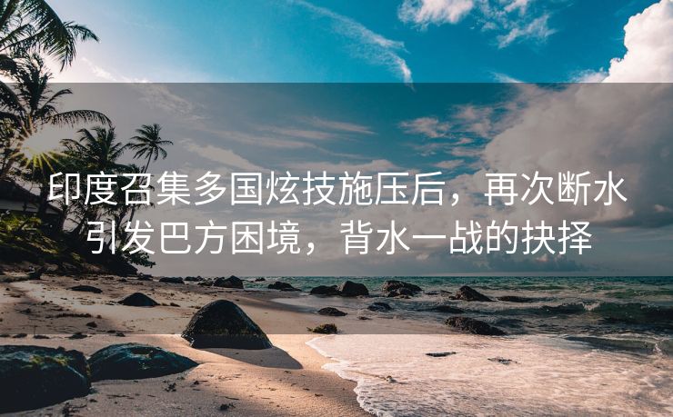 印度召集多国炫技施压后，再次断水引发巴方困境，背水一战的抉择