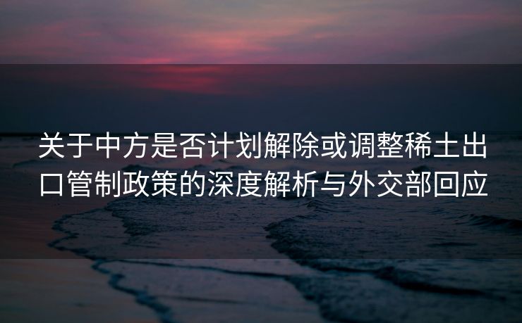 关于中方是否计划解除或调整稀土出口管制政策的深度解析与外交部回应