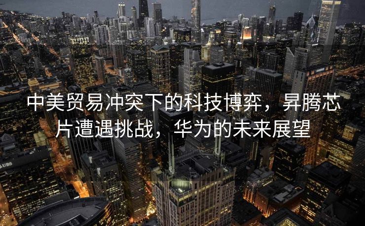 中美贸易冲突下的科技博弈，昇腾芯片遭遇挑战，华为的未来展望