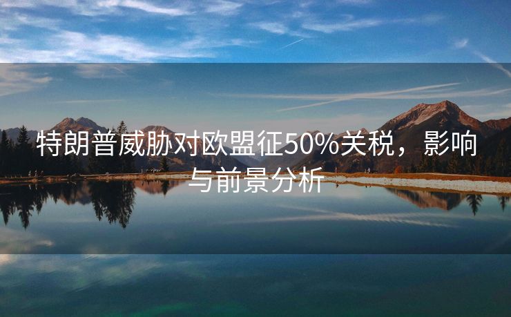 特朗普威胁对欧盟征50%关税，影响与前景分析