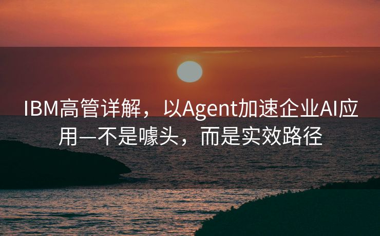 IBM高管详解，以Agent加速企业AI应用—不是噱头，而是实效路径