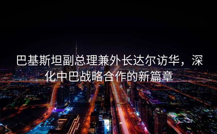 巴基斯坦副总理兼外长达尔访华，深化中巴战略合作的新篇章